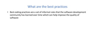 What are the best practices
• Best coding practices are a set of informal rules that the software development
community has learned over time which can help improve the quality of
software
 