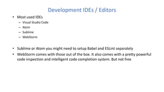 Development IDEs / Editors
• Most used IDEs
– Visual Studio Code
– Atom
– Sublime
– WebStorm
• Sublime or Atom you might need to setup Babel and ESLint separately
• WebStorm comes with those out of the box. It also comes with a pretty powerful
code inspection and intelligent code completion system. But not free
 