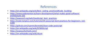 References
• https://en.wikipedia.org/wiki/Best_coding_practices#Code_building
• https://www.codementor.io/learn-development/what-makes-good-software-
architecture-101
• https://www.w3.org/wiki/JavaScript_best_practices
• https://code.tutsplus.com/tutorials/24-javascript-best-practices-for-beginners--net-
5399
• https://github.com/ryanmcdermott/clean-code-javascript
• https://en.wikipedia.org/wiki/ECMAScript
• https://www.w3schools.com/
• https://en.wikipedia.org/wiki/JSLint
 