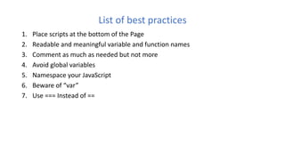 List of best practices
1. Place scripts at the bottom of the Page
2. Readable and meaningful variable and function names
3. Comment as much as needed but not more
4. Avoid global variables
5. Namespace your JavaScript
6. Beware of “var”
7. Use === Instead of ==
 