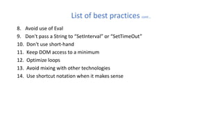 List of best practices cont…
8. Avoid use of Eval
9. Don't pass a String to “SetInterval” or “SetTimeOut”
10. Don't use short-hand
11. Keep DOM access to a minimum
12. Optimize loops
13. Avoid mixing with other technologies
14. Use shortcut notation when it makes sense
 