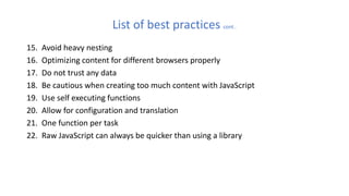 List of best practices cont…
15. Avoid heavy nesting
16. Optimizing content for different browsers properly
17. Do not trust any data
18. Be cautious when creating too much content with JavaScript
19. Use self executing functions
20. Allow for configuration and translation
21. One function per task
22. Raw JavaScript can always be quicker than using a library
 