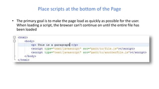 Place scripts at the bottom of the Page
• The primary goal is to make the page load as quickly as possible for the user.
When loading a script, the browser can't continue on until the entire file has
been loaded
 