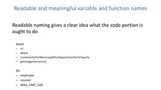 Readable and meaningful variable and function names
Readable naming gives a clear idea what the code portion is
ought to do
Avoid
– e1
– xbqne
– incrementorForMainLoopWhichSpansFromTenToTwenty
– getIntegerElements()
Do
– employee
– counter
– MAX_CART_SIZE
 