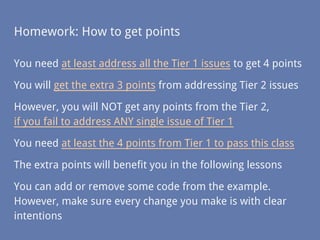 Homework: How to get points
You need at least address all the Tier 1 issues to get 4 points
You will get the extra 3 points from addressing Tier 2 issues
However, you will NOT get any points from the Tier 2,
if you fail to address ANY single issue of Tier 1
You need at least the 4 points from Tier 1 to pass this class
The extra points will benefit you in the following lessons
You can add or remove some code from the example.
However, make sure every change you make is with clear
intentions
 