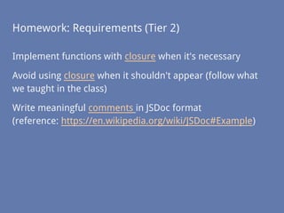 Homework: Requirements (Tier 2)
Implement functions with closure when it's necessary
Avoid using closure when it shouldn't appear (follow what
we taught in the class)
Write meaningful comments in JSDoc format
(reference: https://en.wikipedia.org/wiki/JSDoc#Example)
 