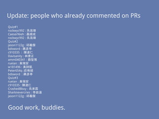 Update: people who already commented on PRs
Quiz#1
rockwyc992 : 吳易璋
CaeserNieh : 聶順成
rockwyc992 : 吳易璋
Quiz#2
jason1122g : 邱義傑
bdsword : 蔣彥亭
c910335 : 陳達仁
Davisanity : 林唐正
amm040341 : 蘇聖雅
rueian : 黃瑞安
w181496 : 黃詩凱
Peter654q :莊侑穎
bdsword : 蔣彥亭
Quiz#3
rueian : 黃瑞安
c910335 : 陳達仁
CrashedBboy : 吳承霖
Sharknevercries : 李政遠
jason1122g : 邱義傑
Good work, buddies.
 