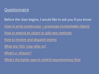 Questionnaire
Before the class begins, I would like to ask you if you know:
How to write constructor + prototype (instantiable object)
How to extend an object to add new methods
How to receive and dispatch events
What the 'this' may refer to?
What's a 'closure'?
What's the better way to control asynchronous flow
 