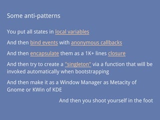 Some anti-patterns
You put all states in local variables
And then bind events with anonymous callbacks
And then encapsulate them as a 1K+ lines closure
And then try to create a "singleton" via a function that will be
invoked automatically when bootstrapping
And then make it as a Window Manager as Metacity of
Gnome or KWin of KDE
And then you shoot yourself in the foot
 