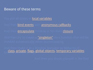 Beware of these terms
You put all states in local variables
And then bind events with anonymous callbacks
And then encapsulate them as a 1K+ lines closure
And then try to create a "singleton" via a function that will be
invoked automatically when bootstrapping
And then make it as a Window Manager as Metacity of
Gnome or KWin of KDE
And then you shoot yourself in the foot
class, private, flags, global objects, temporary variables
 