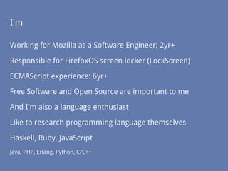 I'm
Working for Mozilla as a Software Engineer; 2yr+
Responsible for FirefoxOS screen locker (LockScreen)
ECMAScript experience: 6yr+
Free Software and Open Source are important to me
And I'm also a language enthusiast
Like to research programming language themselves
Haskell, Ruby, JavaScript
Java, PHP, Erlang, Python, C/C++
 