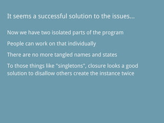It seems a successful solution to the issues...
Now we have two isolated parts of the program
People can work on that individually
There are no more tangled names and states
To those things like "singletons", closure looks a good
solution to disallow others create the instance twice
 