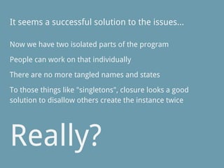 It seems a successful solution to the issues...
Now we have two isolated parts of the program
People can work on that individually
There are no more tangled names and states
To those things like "singletons", closure looks a good
solution to disallow others create the instance twice
Really?
 