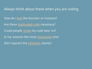 Always think about these when you are coding
How do I test the function or instance?
Are these duplicated code necessary?
Could people reuse my code later on?
Is my solution the most expressive one?
Did I express the intention clearly?
 