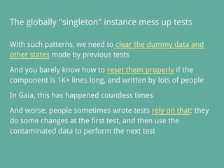 The globally "singleton" instance mess up tests
With such patterns, we need to clear the dummy data and
other states made by previous tests
And you barely know how to reset them properly if the
component is 1K+ lines long, and written by lots of people
In Gaia, this has happened countless times
And worse, people sometimes wrote tests rely on that: they
do some changes at the first test, and then use the
contaminated data to perform the next test
 