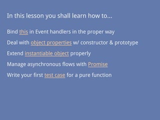 In this lesson you shall learn how to...
Bind this in Event handlers in the proper way
Deal with object properties w/ constructor & prototype
Extend instantiable object properly
Manage asynchronous flows with Promise
Write your first test case for a pure function
 