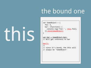 this
the bound one
var SomeObject = {
foo: 3,
bar: (function() {
console.log('Foo: ', this.foo);
}).bind(SomeObject)
}
var bar = SomeObject.bar;
// Will get reference to bar
bar();
//
// since it's bound, the this will
// always be 'SomeObject'
 