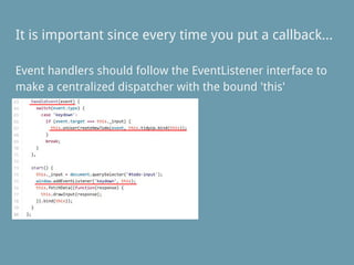 Event handlers should follow the EventListener interface to
make a centralized dispatcher with the bound 'this'
It is important since every time you put a callback...
 