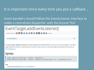 Event handlers should follow the EventListener interface to
make a centralized dispatcher with the bound 'this'
It is important since every time you put a callback...
 