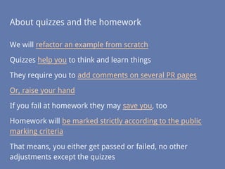 About quizzes and the homework
We will refactor an example from scratch
Quizzes help you to think and learn things
They require you to add comments on several PR pages
Or, raise your hand
If you fail at homework they may save you, too
Homework will be marked strictly according to the public
marking criteria
That means, you either get passed or failed, no other
adjustments except the quizzes
 