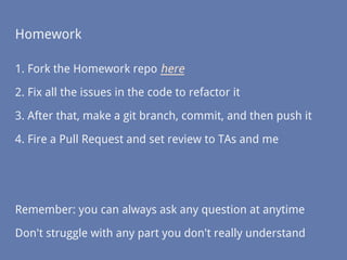 Homework
1. Fork the Homework repo here
2. Fix all the issues in the code to refactor it
3. After that, make a git branch, commit, and then push it
4. Fire a Pull Request and set review to TAs and me
Remember: you can always ask any question at anytime
Don't struggle with any part you don't really understand
 