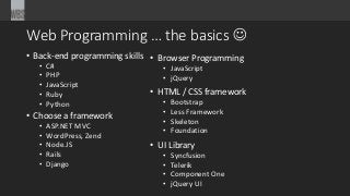 Web Programming … the basics 
• Back-end programming skills
• C#
• PHP
• JavaScript
• Ruby
• Python
• Choose a framework
• ASP.NET MVC
• WordPress, Zend
• Node.JS
• Rails
• Django
• Browser Programming
• JavaScript
• jQuery
• HTML / CSS framework
• Bootstrap
• Less Framework
• Skeleton
• Foundation
• UI Library
• Syncfusion
• Telerik
• Component One
• jQuery UI
 