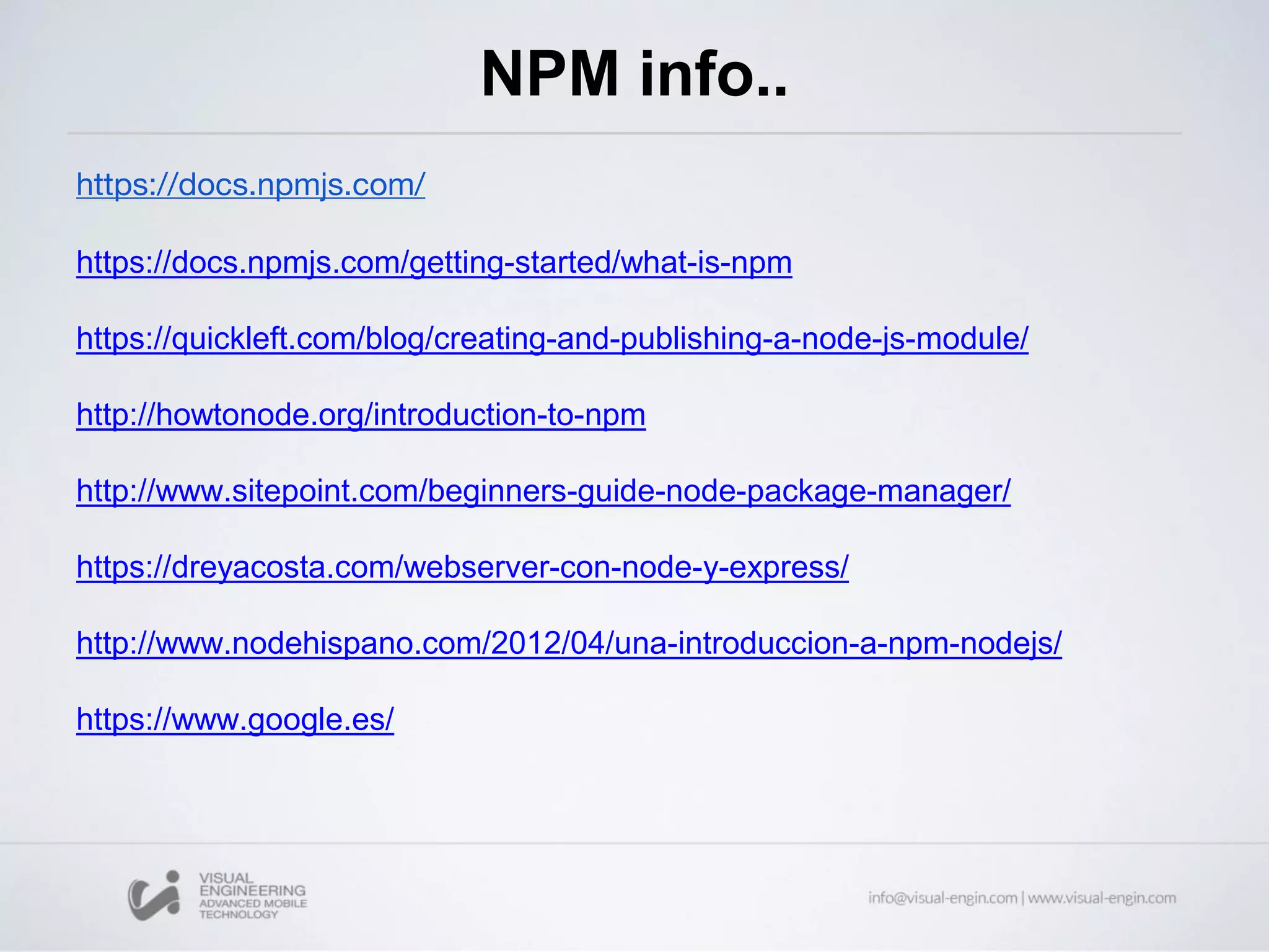 NPM info..
https://docs.npmjs.com/
https://docs.npmjs.com/getting-started/what-is-npm
https://quickleft.com/blog/creating-and-publishing-a-node-js-module/
http://howtonode.org/introduction-to-npm
http://www.sitepoint.com/beginners-guide-node-package-manager/
https://dreyacosta.com/webserver-con-node-y-express/
http://www.nodehispano.com/2012/04/una-introduccion-a-npm-nodejs/
https://www.google.es/
 