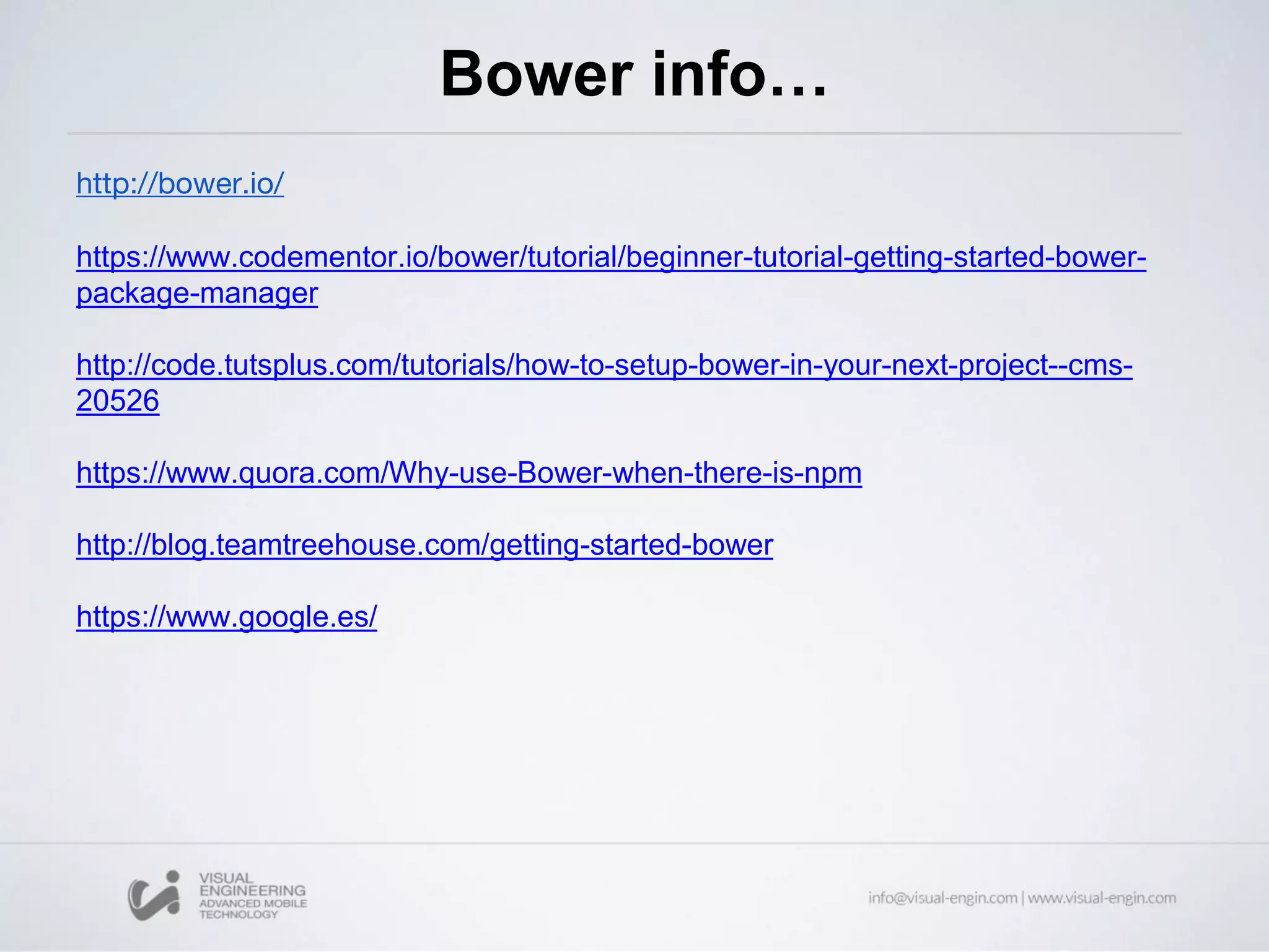 Bower info…
http://bower.io/
https://www.codementor.io/bower/tutorial/beginner-tutorial-getting-started-bower-
package-manager
http://code.tutsplus.com/tutorials/how-to-setup-bower-in-your-next-project--cms-
20526
https://www.quora.com/Why-use-Bower-when-there-is-npm
http://blog.teamtreehouse.com/getting-started-bower
https://www.google.es/
 