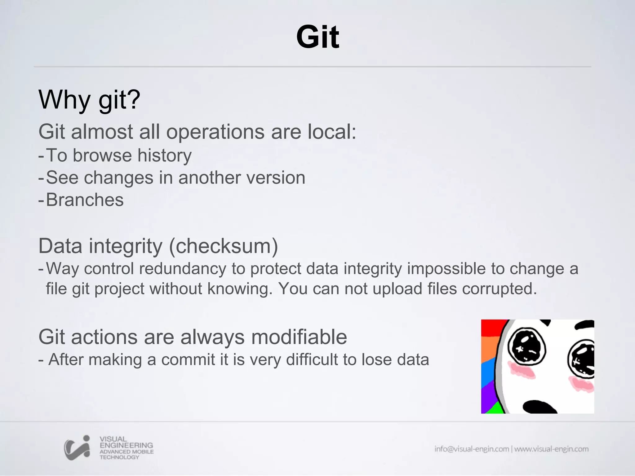 Git
Why git?
Git almost all operations are local:
-To browse history
-See changes in another version
-Branches
Data integrity (checksum)
-Way control redundancy to protect data integrity impossible to change a
file git project without knowing. You can not upload files corrupted.
Git actions are always modifiable
- After making a commit it is very difficult to lose data
 