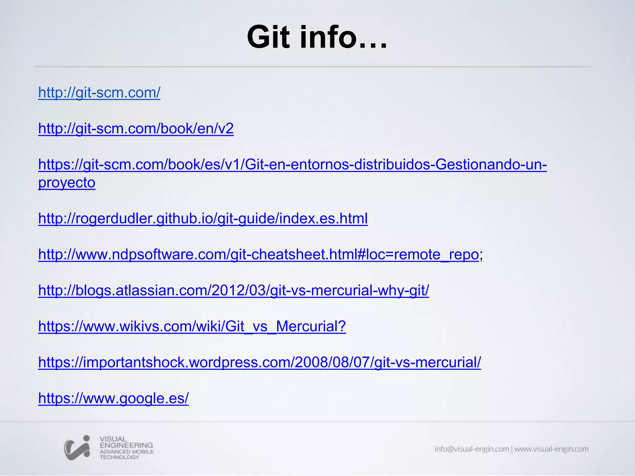 Git info…
http://git-scm.com/
http://git-scm.com/book/en/v2
https://git-scm.com/book/es/v1/Git-en-entornos-distribuidos-Gestionando-un-
proyecto
http://rogerdudler.github.io/git-guide/index.es.html
http://www.ndpsoftware.com/git-cheatsheet.html#loc=remote_repo;
http://blogs.atlassian.com/2012/03/git-vs-mercurial-why-git/
https://www.wikivs.com/wiki/Git_vs_Mercurial?
https://importantshock.wordpress.com/2008/08/07/git-vs-mercurial/
https://www.google.es/
 