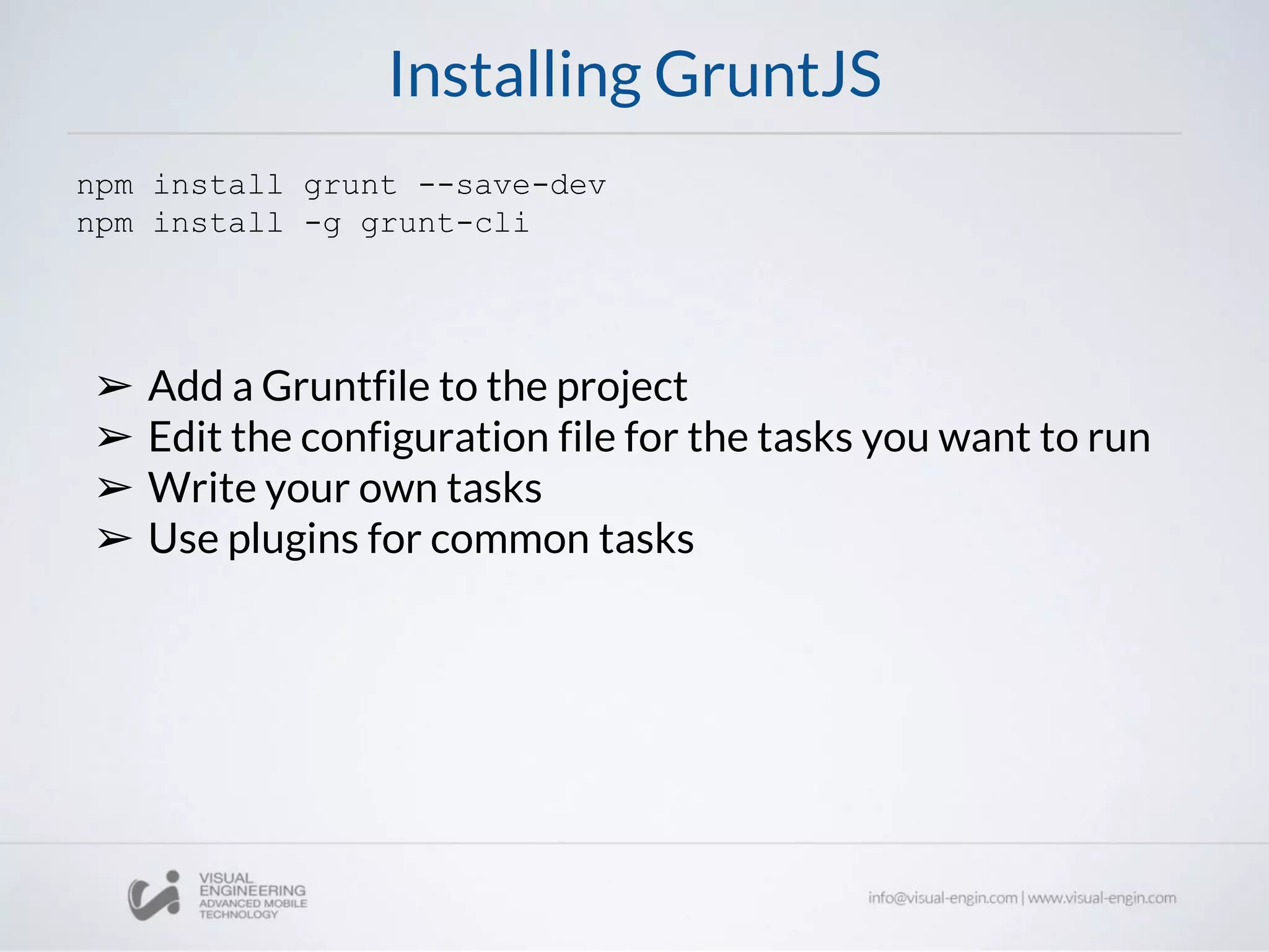 Installing GruntJS
npm install grunt --save-dev
npm install -g grunt-cli
➢ Add a Gruntfile to the project
➢ Edit the configuration file for the tasks you want to run
➢ Write your own tasks
➢ Use plugins for common tasks
 