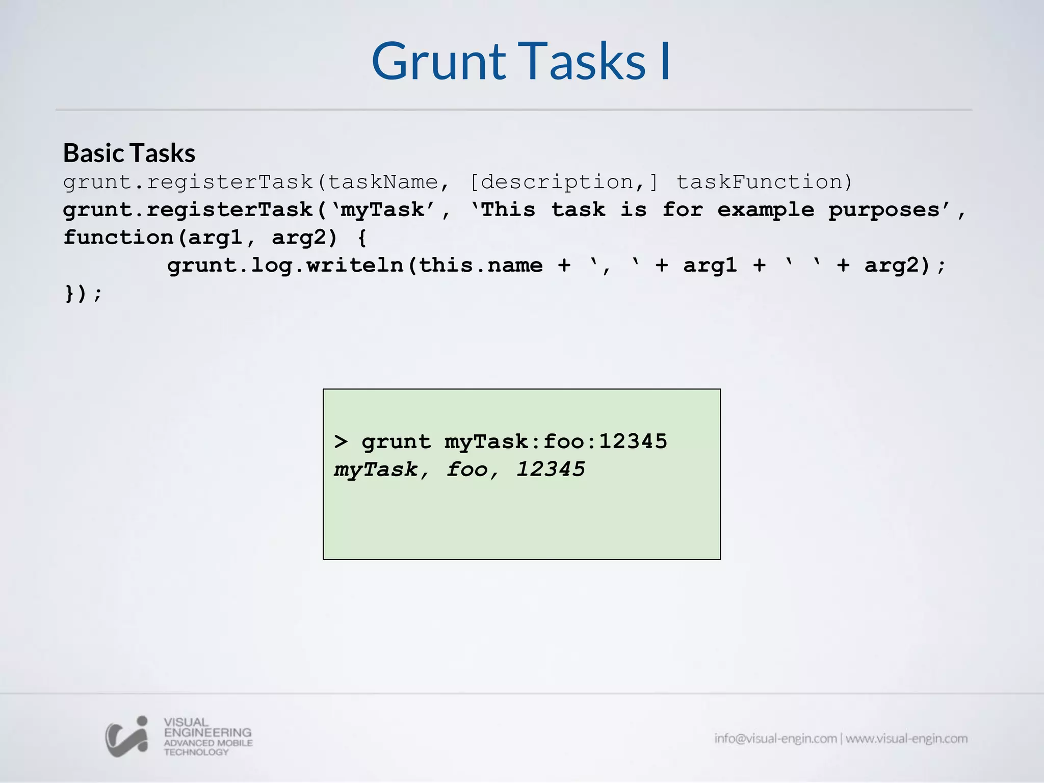 Grunt Tasks I
Basic Tasks
grunt.registerTask(taskName, [description,] taskFunction)
grunt.registerTask(‘myTask’, ‘This task is for example purposes’,
function(arg1, arg2) {
grunt.log.writeln(this.name + ‘, ‘ + arg1 + ‘ ‘ + arg2);
});
> grunt myTask:foo:12345
myTask, foo, 12345
 