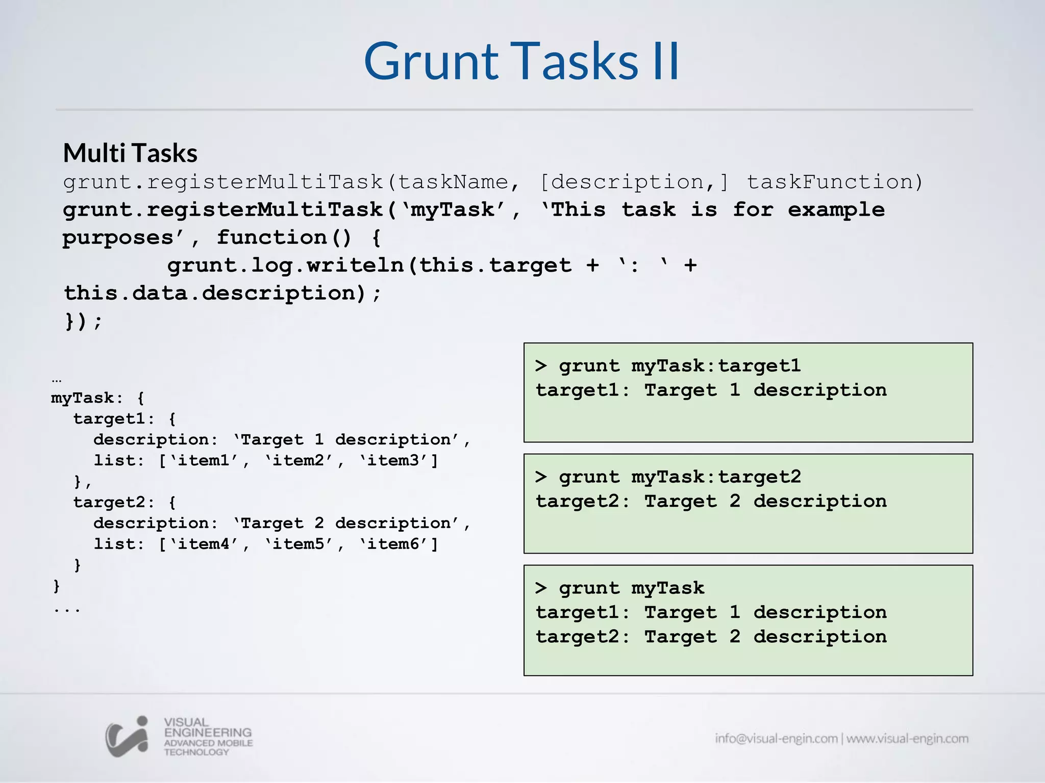 Grunt Tasks II
Multi Tasks
grunt.registerMultiTask(taskName, [description,] taskFunction)
grunt.registerMultiTask(‘myTask’, ‘This task is for example
purposes’, function() {
grunt.log.writeln(this.target + ‘: ‘ +
this.data.description);
});
…
myTask: {
target1: {
description: ‘Target 1 description’,
list: [‘item1’, ‘item2’, ‘item3’]
},
target2: {
description: ‘Target 2 description’,
list: [‘item4’, ‘item5’, ‘item6’]
}
}
...
> grunt myTask:target1
target1: Target 1 description
> grunt myTask:target2
target2: Target 2 description
> grunt myTask
target1: Target 1 description
target2: Target 2 description
 
