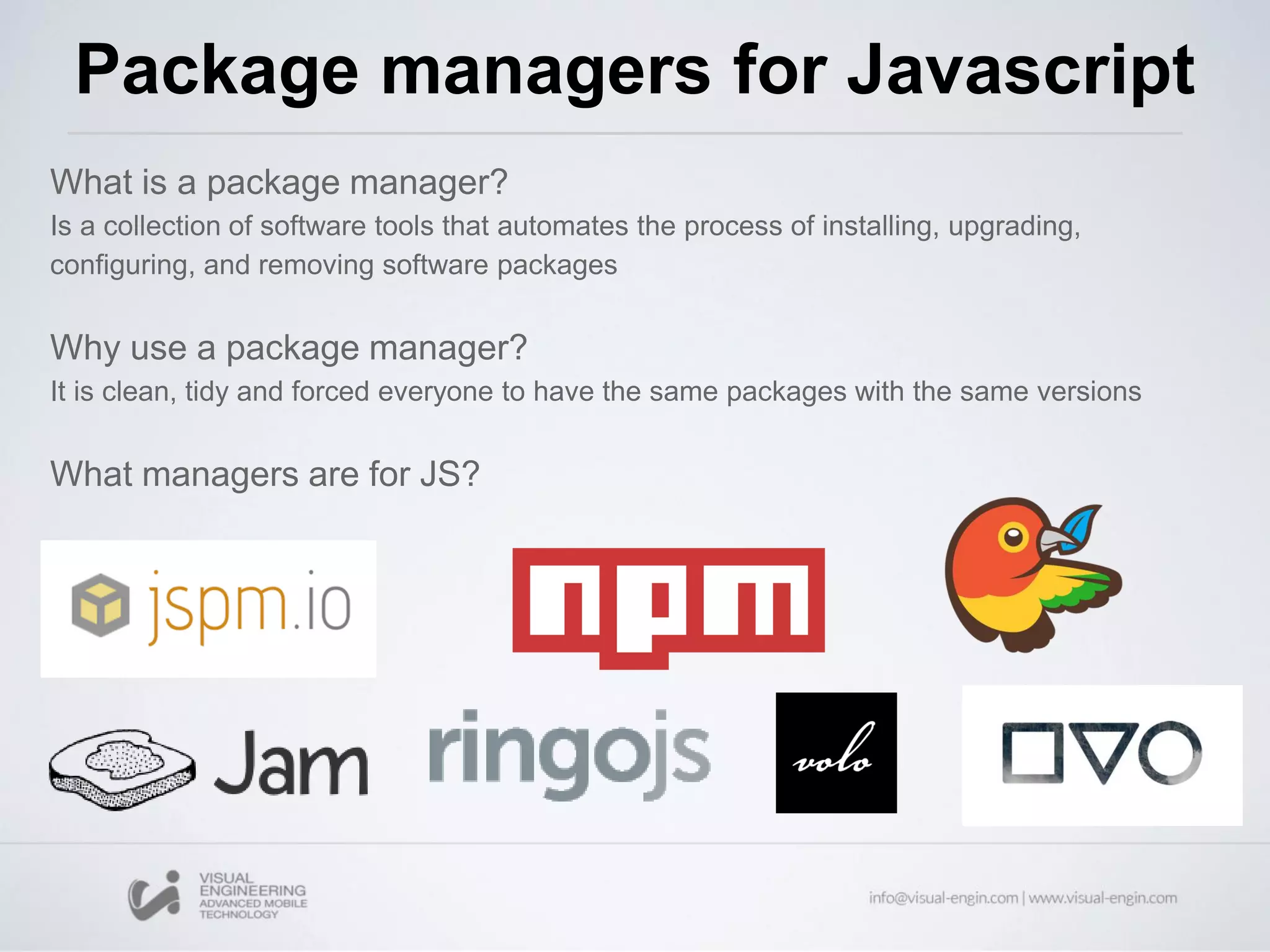 What is a package manager?
Is a collection of software tools that automates the process of installing, upgrading,
configuring, and removing software packages
Why use a package manager?
It is clean, tidy and forced everyone to have the same packages with the same versions
What managers are for JS?
Package managers for Javascript
 