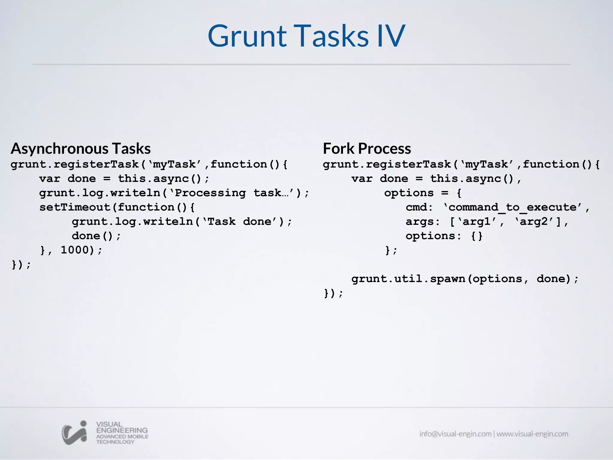 Grunt Tasks IV
Asynchronous Tasks
grunt.registerTask(‘myTask’,function(){
var done = this.async();
grunt.log.writeln(‘Processing task…’);
setTimeout(function(){
grunt.log.writeln(‘Task done’);
done();
}, 1000);
});
Fork Process
grunt.registerTask(‘myTask’,function(){
var done = this.async(),
options = {
cmd: ‘command_to_execute’,
args: [‘arg1’, ‘arg2’],
options: {}
};
grunt.util.spawn(options, done);
});
 