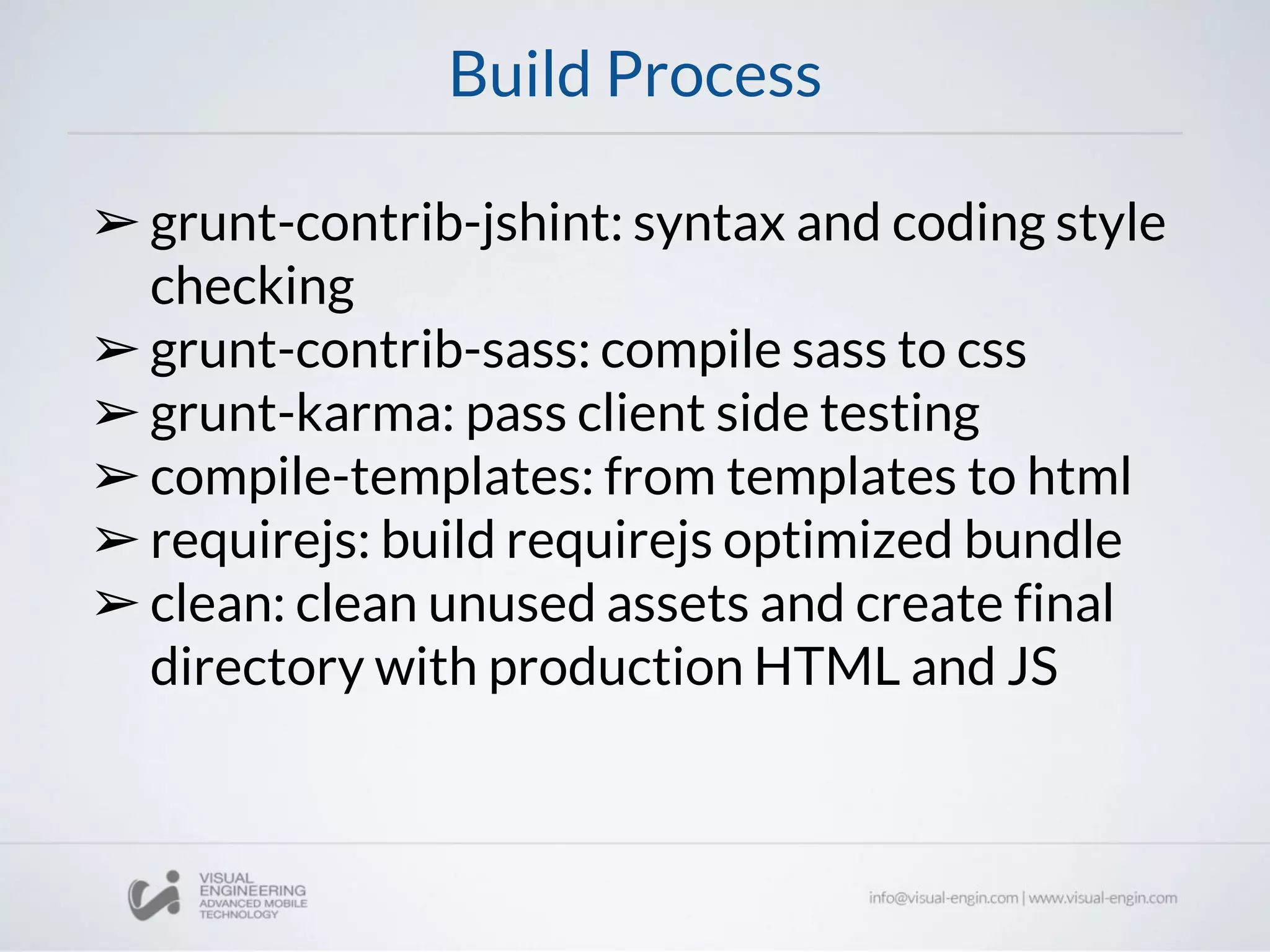 Build Process
➢grunt-contrib-jshint: syntax and coding style
checking
➢grunt-contrib-sass: compile sass to css
➢grunt-karma: pass client side testing
➢compile-templates: from templates to html
➢requirejs: build requirejs optimized bundle
➢clean: clean unused assets and create final
directory with production HTML and JS
 