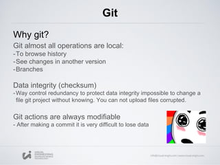 Git
Why git?
Git almost all operations are local:
-To browse history
-See changes in another version
-Branches
Data integrity (checksum)
-Way control redundancy to protect data integrity impossible to change a
file git project without knowing. You can not upload files corrupted.
Git actions are always modifiable
- After making a commit it is very difficult to lose data
 