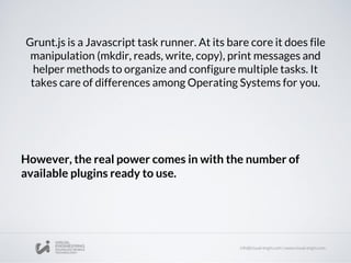 Grunt.js is a Javascript task runner. At its bare core it does file
manipulation (mkdir, reads, write, copy), print messages and
helper methods to organize and configure multiple tasks. It
takes care of differences among Operating Systems for you.
However, the real power comes in with the number of
available plugins ready to use.
 
