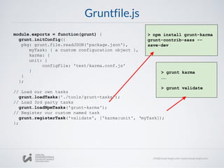 Gruntfile.js
module.exports = function(grunt) {
grunt.initConfig({
pkg: grunt.file.readJSON('package.json'),
myTask: { a custom configuration object },
karma: {
unit: {
configFile: 'test/karma.conf.js'
}
}
};
// Load our own tasks
grunt.loadTasks('./tools/grunt-tasks');
// Load 3rd party tasks
grunt.loadNpmTasks('grunt-karma');
// Register our custom named task
grunt.registerTask('validate', ['karma:unit', ‘myTask]);
};
> npm install grunt-karma
grunt-contrib-sass --
save-dev
> grunt karma
……
> grunt validate
 