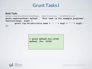 Grunt Tasks I
Basic Tasks
grunt.registerTask(taskName, [description,] taskFunction)
grunt.registerTask(‘myTask’, ‘This task is for example purposes’,
function(arg1, arg2) {
grunt.log.writeln(this.name + ‘, ‘ + arg1 + ‘ ‘ + arg2);
});
> grunt myTask:foo:12345
myTask, foo, 12345
 