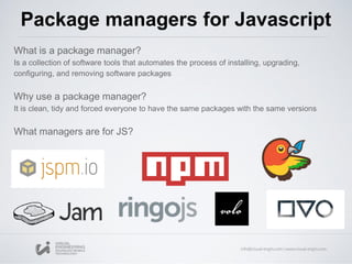 What is a package manager?
Is a collection of software tools that automates the process of installing, upgrading,
configuring, and removing software packages
Why use a package manager?
It is clean, tidy and forced everyone to have the same packages with the same versions
What managers are for JS?
Package managers for Javascript
 