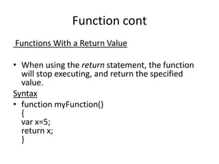 Function cont
Functions With a Return Value
• When using the return statement, the function
will stop executing, and return the specified
value.
Syntax
• function myFunction()
{
var x=5;
return x;
}

 