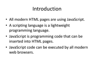 Introduction
• All modern HTML pages are using JavaScript.
• A scripting language is a lightweight
programming language.
• JavaScript is programming code that can be
inserted into HTML pages.
• JavaScript code can be executed by all modern
web browsers.

 