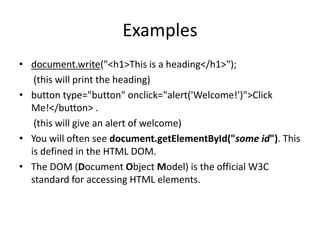 Examples
• document.write("<h1>This is a heading</h1>");
(this will print the heading)
• button type="button" onclick="alert('Welcome!')">Click
Me!</button> .
(this will give an alert of welcome)
• You will often see document.getElementById("some id"). This
is defined in the HTML DOM.
• The DOM (Document Object Model) is the official W3C
standard for accessing HTML elements.

 