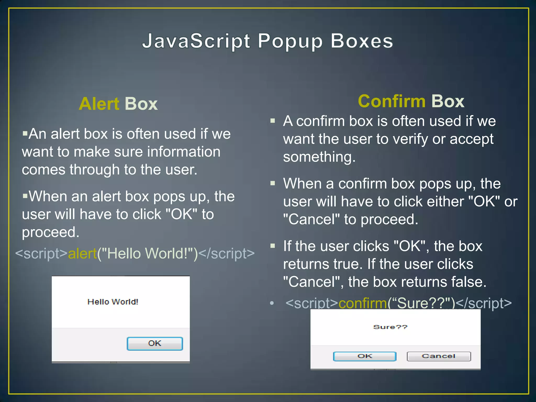 Alert Box                                  Confirm Box
                                       A confirm box is often used if we
 An alert box is often used if we      want the user to verify or accept
 want to make sure information          something.
 comes through to the user.
                                       When a confirm box pops up, the
 When an alert box pops up, the        user will have to click either "OK" or
 user will have to click "OK" to        "Cancel" to proceed.
 proceed.
<script>alert("Hello World!")</script>  If the user clicks "OK", the box
                                         returns true. If the user clicks
                                         "Cancel", the box returns false.
                                       • <script>confirm(―Sure??")</script>
 