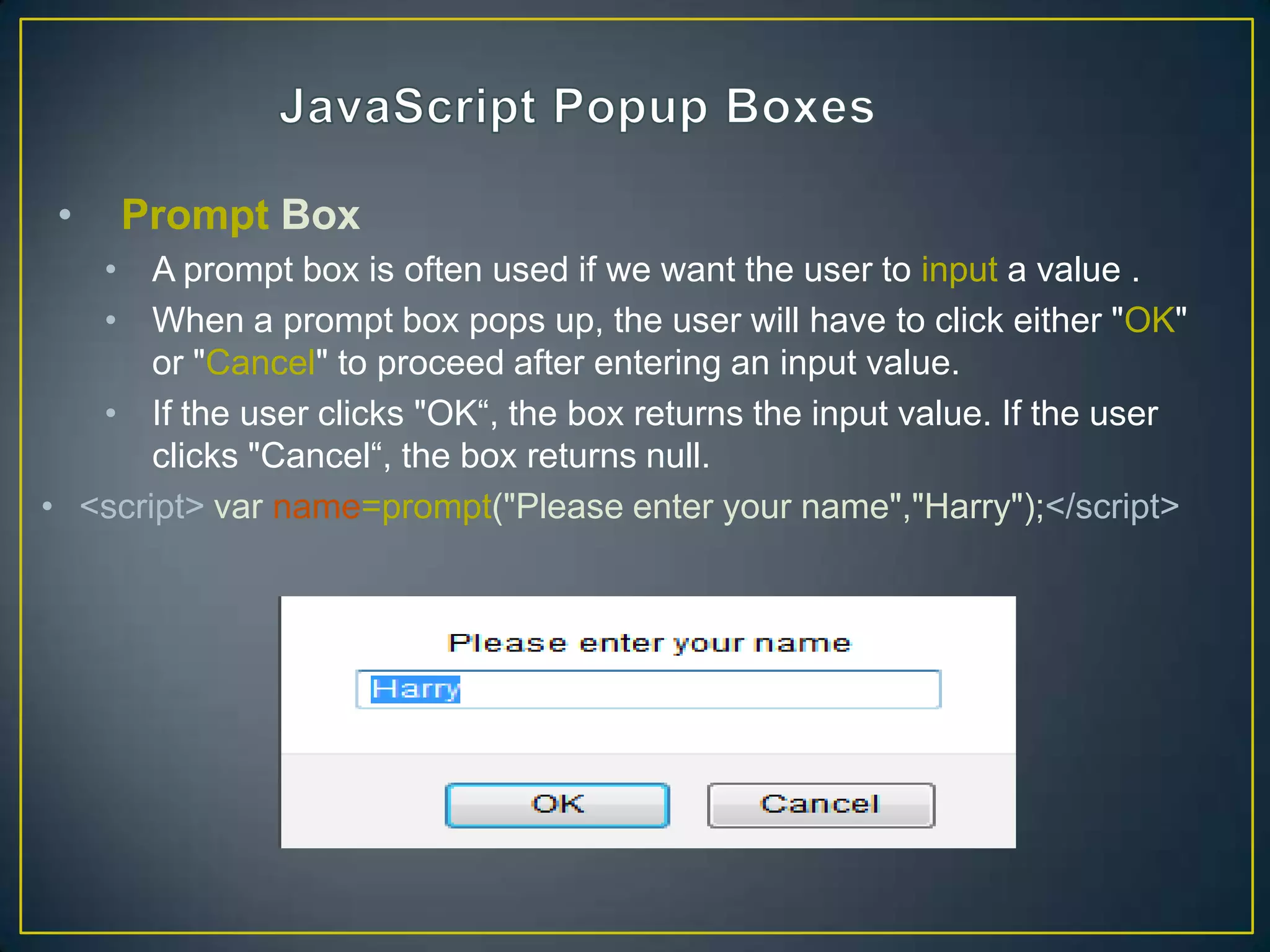 •   Prompt Box
   • A prompt box is often used if we want the user to input a value .
   • When a prompt box pops up, the user will have to click either "OK"
       or "Cancel" to proceed after entering an input value.
   • If the user clicks "OK―, the box returns the input value. If the user
       clicks "Cancel―, the box returns null.
• <script> var name=prompt("Please enter your name","Harry");</script>
 