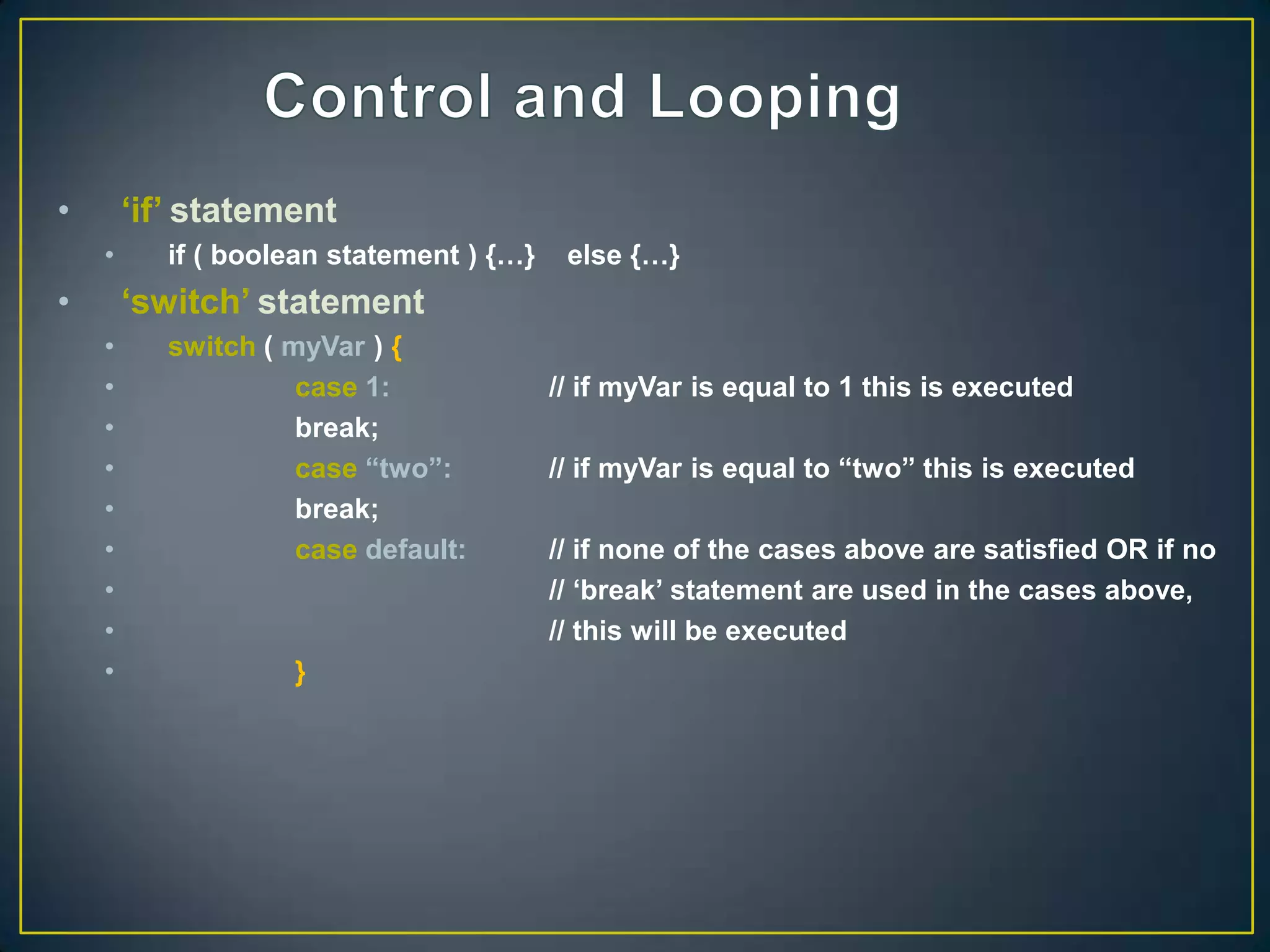 •       „if‟ statement
    •      if ( boolean statement ) {…}    else {…}
•       „switch‟ statement
    •      switch ( myVar ) {
    •                case 1:              // if myVar is equal to 1 this is executed
    •                break;
    •                case “two”:          // if myVar is equal to “two” this is executed
    •                break;
    •                case default:        // if none of the cases above are satisfied OR if no
    •                                     // „break‟ statement are used in the cases above,
    •                                     // this will be executed
    •               }
 