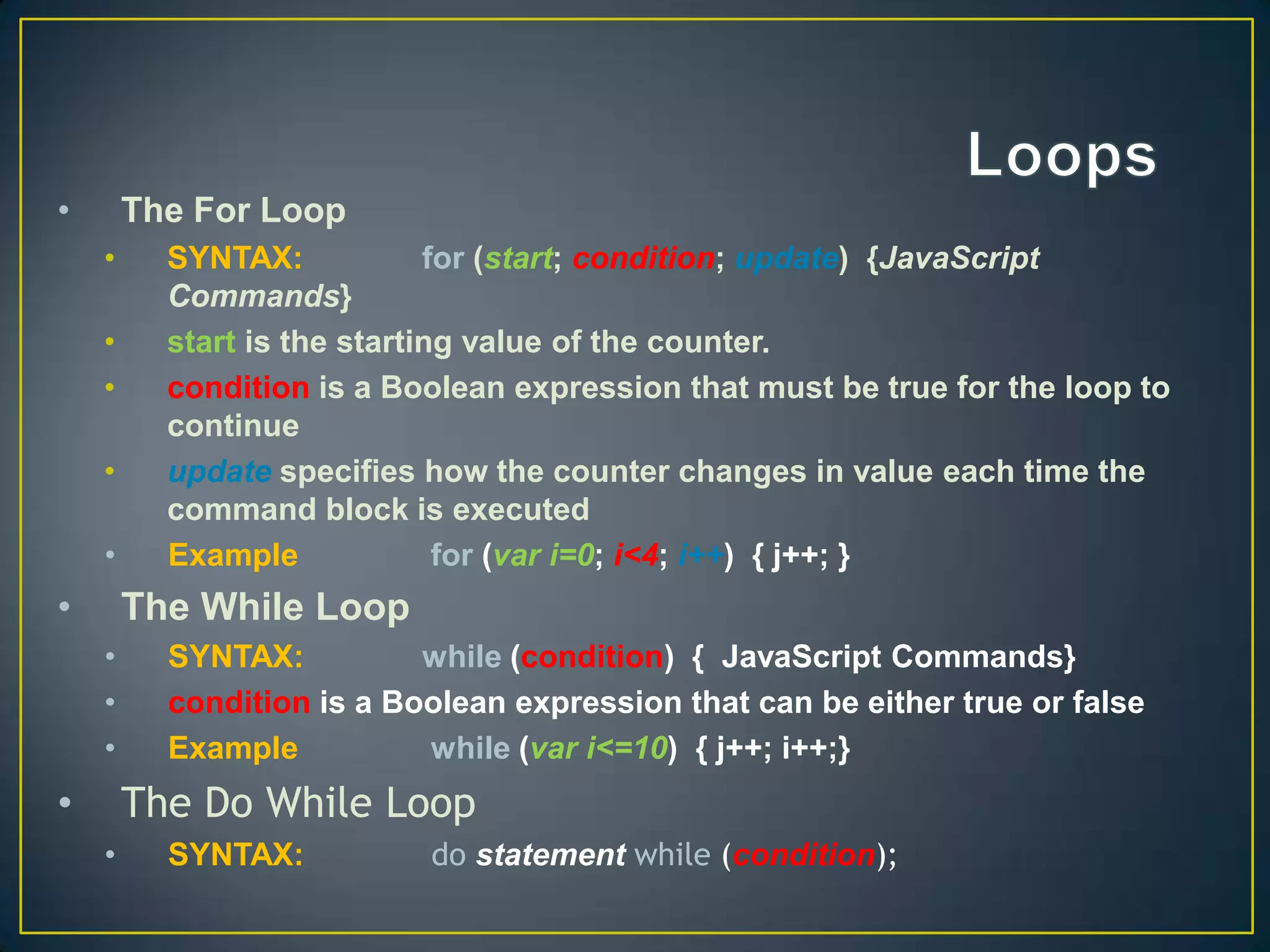 •       The For Loop
    •     SYNTAX:            for (start; condition; update) {JavaScript
          Commands}
    •     start is the starting value of the counter.
    •     condition is a Boolean expression that must be true for the loop to
          continue
    •     update specifies how the counter changes in value each time the
          command block is executed
    •     Example             for (var i=0; i<4; i++) { j++; }
•       The While Loop
    •     SYNTAX:          while (condition) { JavaScript Commands}
    •     condition is a Boolean expression that can be either true or false
    •     Example          while (var i<=10) { j++; i++;}
•       The Do While Loop
    •     SYNTAX:          do statement while (condition);
 