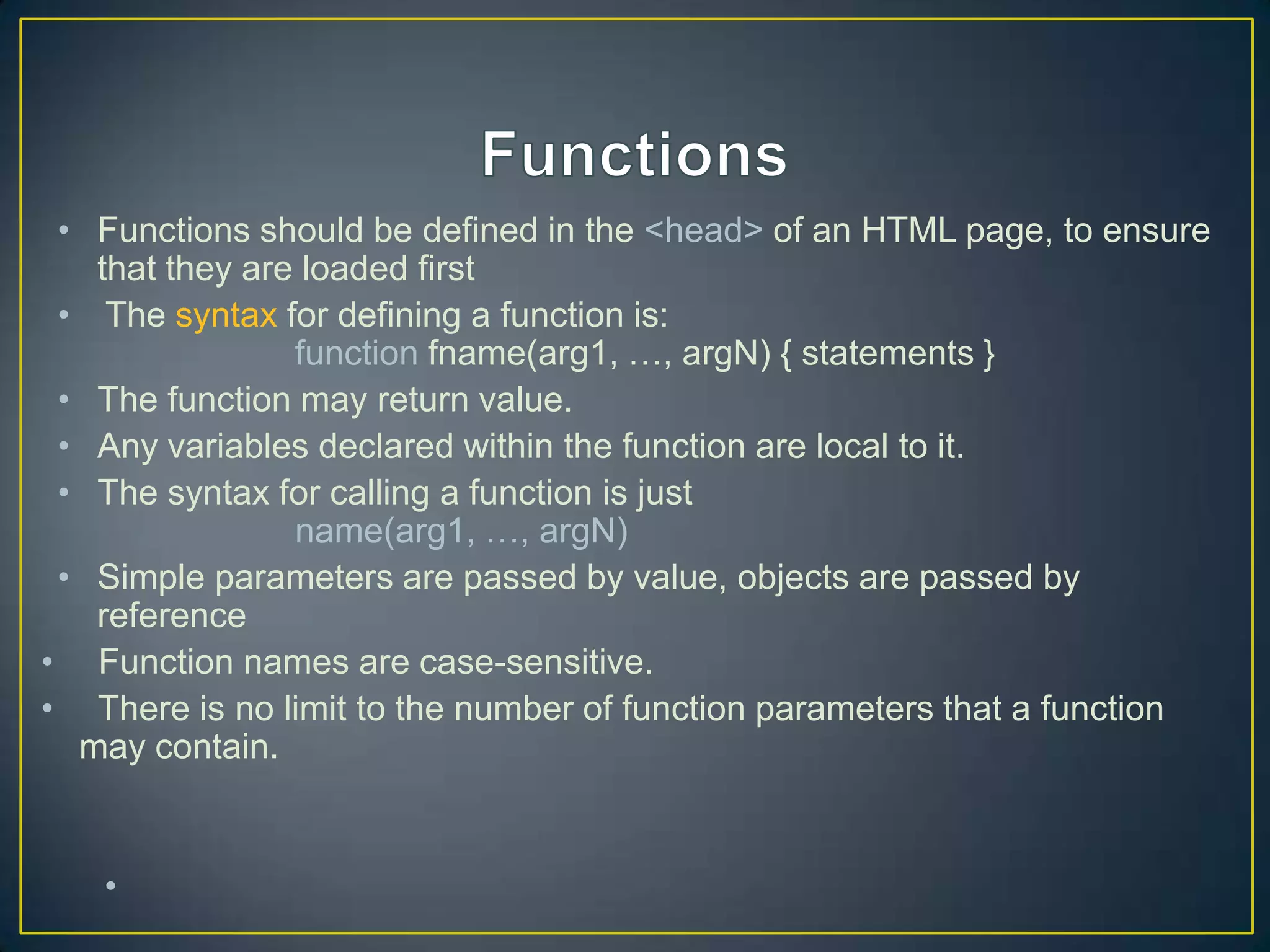 • Functions should be defined in the <head> of an HTML page, to ensure
   that they are loaded first
 • The syntax for defining a function is:
                function fname(arg1, …, argN) { statements }
 • The function may return value.
 • Any variables declared within the function are local to it.
 • The syntax for calling a function is just
                name(arg1, …, argN)
 • Simple parameters are passed by value, objects are passed by
   reference
• Function names are case-sensitive.
• There is no limit to the number of function parameters that a function
  may contain.


   •
 