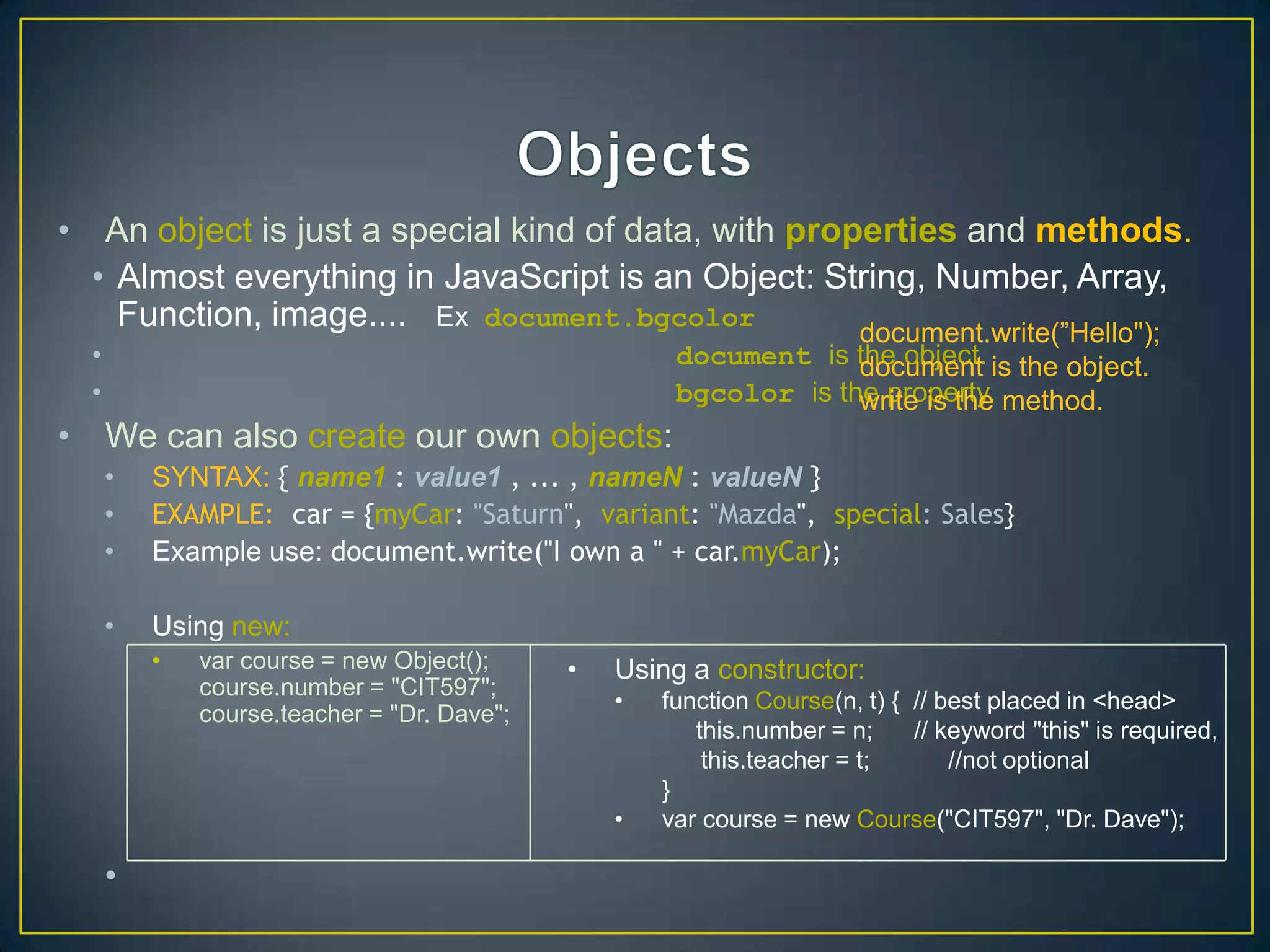 • An object is just a special kind of data, with properties and methods.
  • Almost everything in JavaScript is an Object: String, Number, Array,
    Function, image.... Ex document.bgcolor          document.write(‖Hello");
  •                                                   document is the object. is the object.
                                                                   document
  •                                                   bgcolor is the property. method.
                                                                   write is the
• We can also create our own objects:
      •   SYNTAX: { name1 : value1 , ... , nameN : valueN }
      •   EXAMPLE: car = {myCar: "Saturn", variant: "Mazda", special: Sales}
      •   Example use: document.write("I own a " + car.myCar);

      •   Using new:
          •   var course = new Object();     •   Using a constructor:
              course.number = "CIT597";
                                                 •   function Course(n, t) { // best placed in <head>
              course.teacher = "Dr. Dave";
                                                        this.number = n;     // keyword "this" is required,
                                                         this.teacher = t;       //not optional
                                                     }
                                                 •   var course = new Course("CIT597", "Dr. Dave");

      •
 